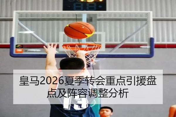 皇马2026夏季转会重点引援盘点及阵容调整分析